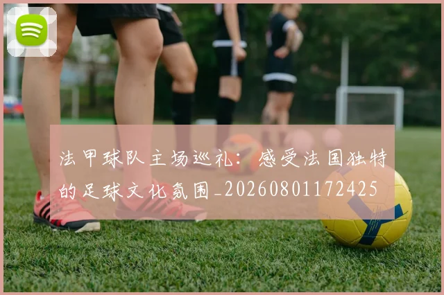 法甲球队主场巡礼：感受法国独特的足球文化氛围_20260801172425