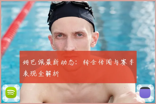姆巴佩最新动态：转会传闻与赛季表现全解析