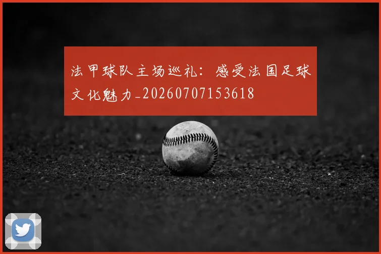法甲球队主场巡礼：感受法国足球文化魅力_20260707153618