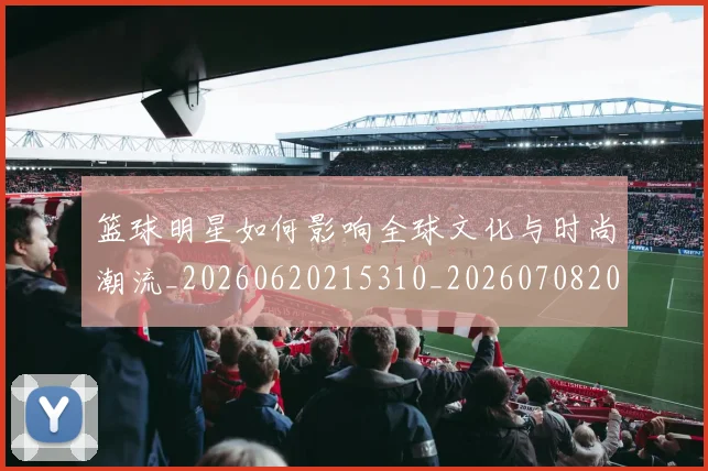 篮球明星如何影响全球文化与时尚潮流_20260620215310_20260708200211_20260803140125