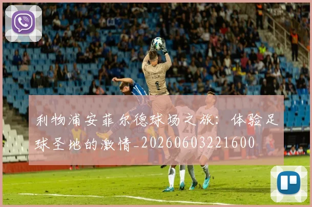利物浦安菲尔德球场之旅:体验足球圣地的激情_20260603221600