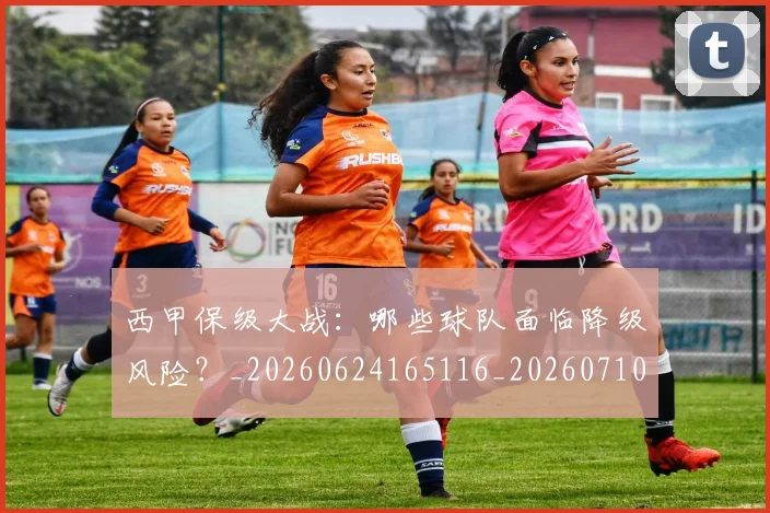 西甲保级大战:哪些球队面临降级风险?_20260624165116_20260710012035