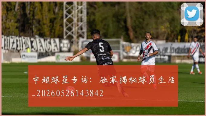 中超球星专访：独家揭秘球员生活_20260526143842