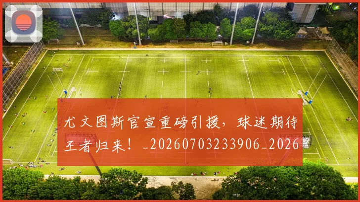 尤文图斯官宣重磅引援,球迷期待王者归来!_20260703233906_20260723171414
