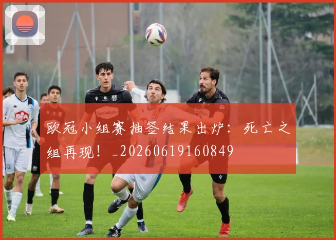 欧冠小组赛抽签结果出炉:死亡之组再现!_20260619160849