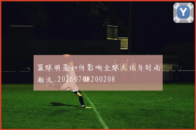 篮球明星如何影响全球文化与时尚潮流_20260708200208