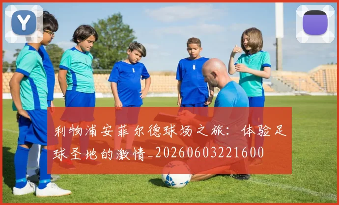 利物浦安菲尔德球场之旅:体验足球圣地的激情_20260603221600