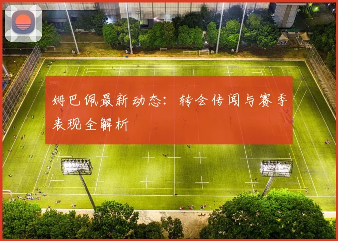 姆巴佩最新动态:转会传闻与赛季表现全解析