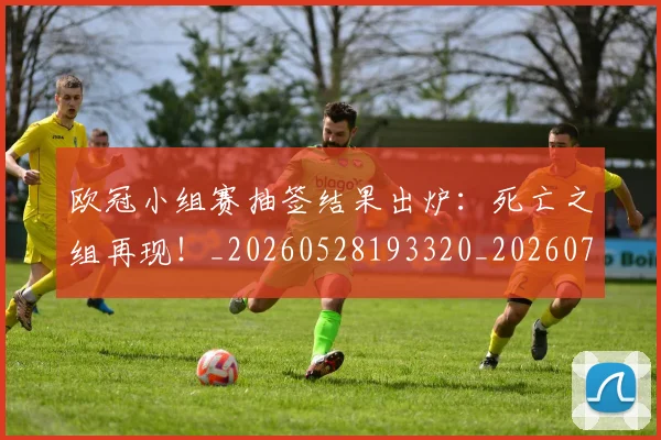 欧冠小组赛抽签结果出炉:死亡之组再现!_20260528193320_20260708190547